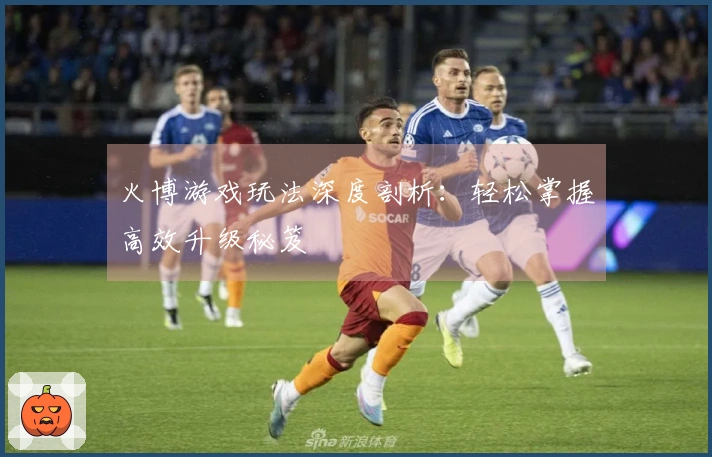 火博游戏玩法深度剖析：轻松掌握高效升级秘笈