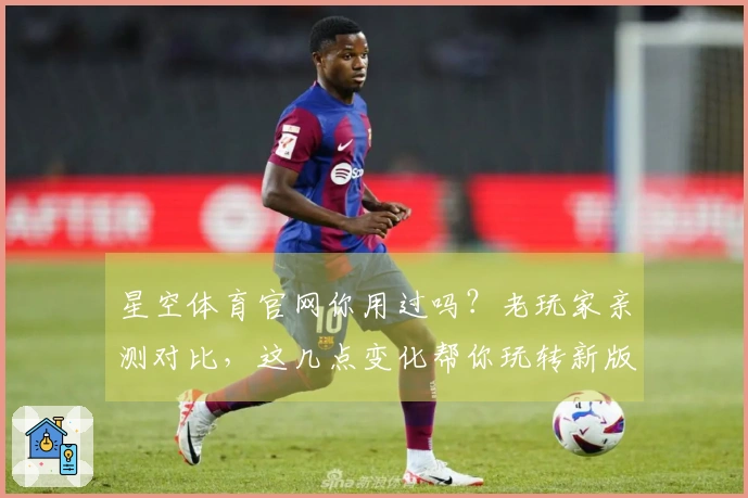 星空体育官网你用过吗？老玩家亲测对比，这几点变化帮你玩转新版本！