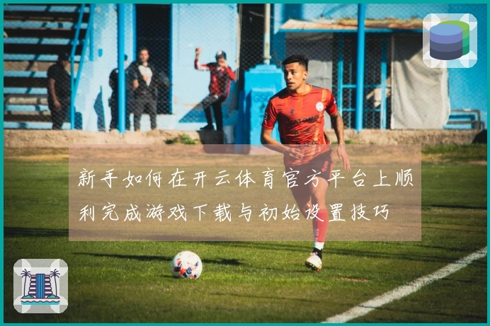 新手如何在开云体育官方平台上顺利完成游戏下载与初始设置技巧
