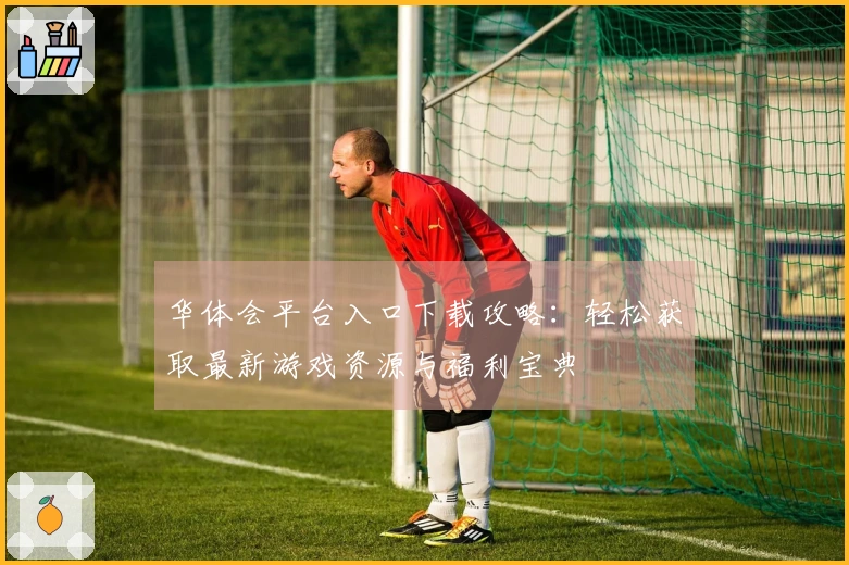 华体会平台入口下载攻略：轻松获取最新游戏资源与福利宝典