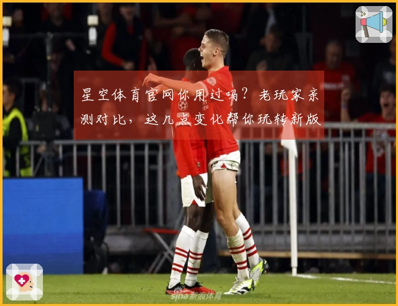 星空体育官网你用过吗？老玩家亲测对比，这几点变化帮你玩转新版本！